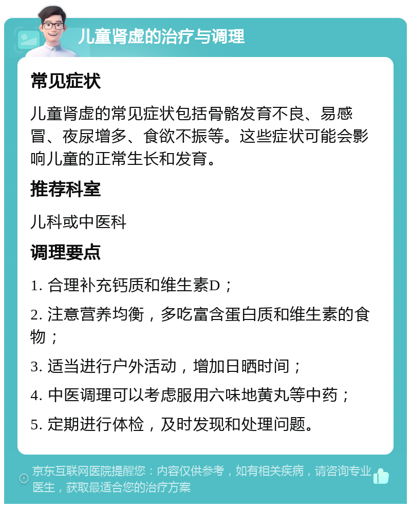 儿童肾虚的治疗与调理 常见症状 儿童肾虚的常见症状包括骨骼发育不良、易感冒、夜尿增多、食欲不振等。这些症状可能会影响儿童的正常生长和发育。 推荐科室 儿科或中医科 调理要点 1. 合理补充钙质和维生素D； 2. 注意营养均衡，多吃富含蛋白质和维生素的食物； 3. 适当进行户外活动，增加日晒时间； 4. 中医调理可以考虑服用六味地黄丸等中药； 5. 定期进行体检，及时发现和处理问题。