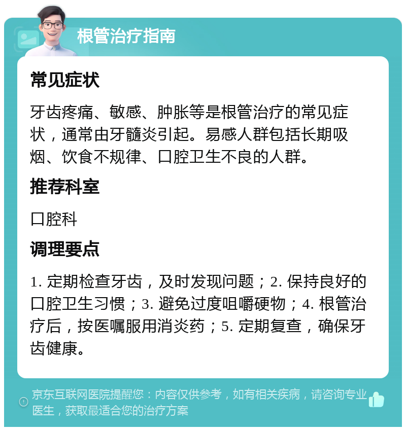 根管治疗指南 常见症状 牙齿疼痛、敏感、肿胀等是根管治疗的常见症状，通常由牙髓炎引起。易感人群包括长期吸烟、饮食不规律、口腔卫生不良的人群。 推荐科室 口腔科 调理要点 1. 定期检查牙齿，及时发现问题；2. 保持良好的口腔卫生习惯；3. 避免过度咀嚼硬物；4. 根管治疗后，按医嘱服用消炎药；5. 定期复查，确保牙齿健康。