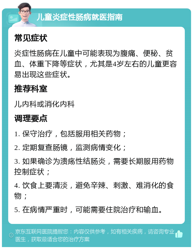 儿童炎症性肠病就医指南 常见症状 炎症性肠病在儿童中可能表现为腹痛、便秘、贫血、体重下降等症状，尤其是4岁左右的儿童更容易出现这些症状。 推荐科室 儿内科或消化内科 调理要点 1. 保守治疗，包括服用相关药物； 2. 定期复查肠镜，监测病情变化； 3. 如果确诊为溃疡性结肠炎，需要长期服用药物控制症状； 4. 饮食上要清淡，避免辛辣、刺激、难消化的食物； 5. 在病情严重时，可能需要住院治疗和输血。