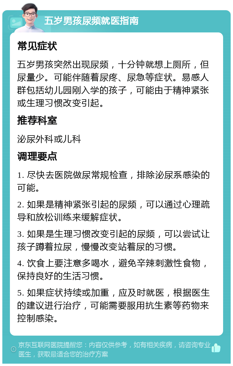 五岁男孩尿频就医指南 常见症状 五岁男孩突然出现尿频，十分钟就想上厕所，但尿量少。可能伴随着尿疼、尿急等症状。易感人群包括幼儿园刚入学的孩子，可能由于精神紧张或生理习惯改变引起。 推荐科室 泌尿外科或儿科 调理要点 1. 尽快去医院做尿常规检查，排除泌尿系感染的可能。 2. 如果是精神紧张引起的尿频，可以通过心理疏导和放松训练来缓解症状。 3. 如果是生理习惯改变引起的尿频，可以尝试让孩子蹲着拉尿，慢慢改变站着尿的习惯。 4. 饮食上要注意多喝水，避免辛辣刺激性食物，保持良好的生活习惯。 5. 如果症状持续或加重，应及时就医，根据医生的建议进行治疗，可能需要服用抗生素等药物来控制感染。