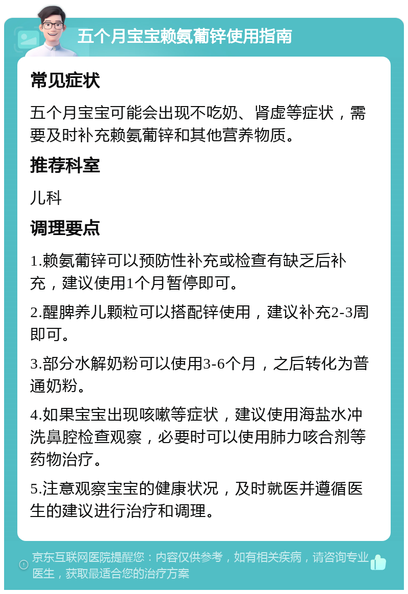 五个月宝宝赖氨葡锌使用指南 常见症状 五个月宝宝可能会出现不吃奶、肾虚等症状，需要及时补充赖氨葡锌和其他营养物质。 推荐科室 儿科 调理要点 1.赖氨葡锌可以预防性补充或检查有缺乏后补充，建议使用1个月暂停即可。 2.醒脾养儿颗粒可以搭配锌使用，建议补充2-3周即可。 3.部分水解奶粉可以使用3-6个月，之后转化为普通奶粉。 4.如果宝宝出现咳嗽等症状，建议使用海盐水冲洗鼻腔检查观察，必要时可以使用肺力咳合剂等药物治疗。 5.注意观察宝宝的健康状况，及时就医并遵循医生的建议进行治疗和调理。