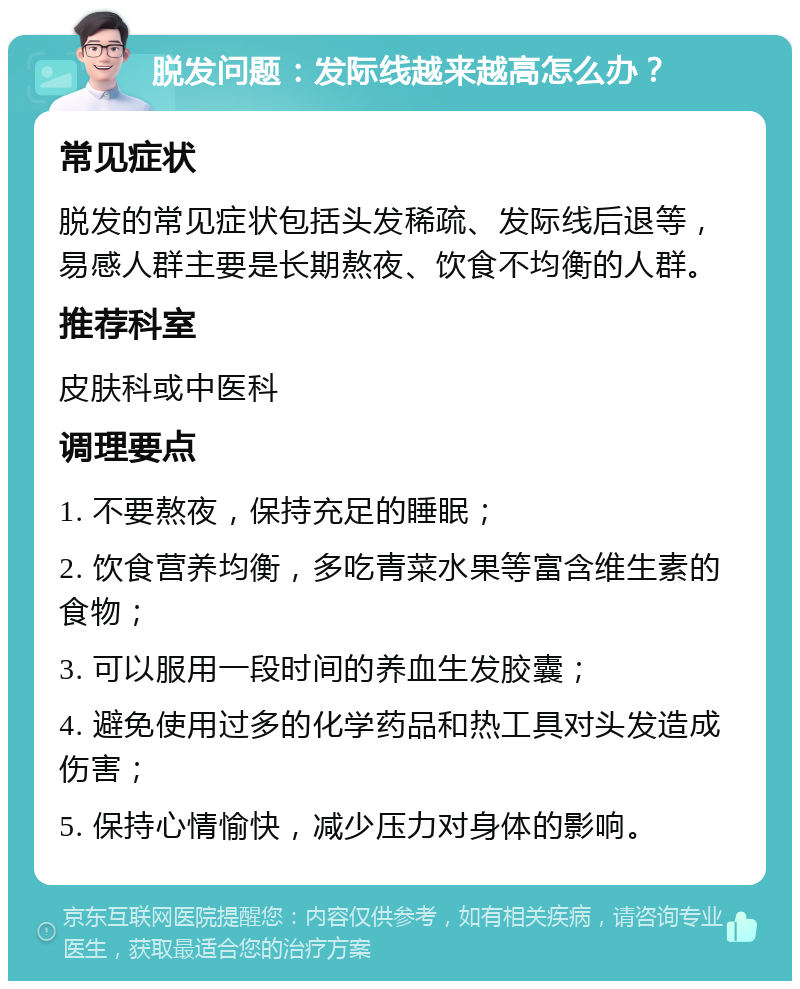 脱发问题：发际线越来越高怎么办？ 常见症状 脱发的常见症状包括头发稀疏、发际线后退等，易感人群主要是长期熬夜、饮食不均衡的人群。 推荐科室 皮肤科或中医科 调理要点 1. 不要熬夜，保持充足的睡眠； 2. 饮食营养均衡，多吃青菜水果等富含维生素的食物； 3. 可以服用一段时间的养血生发胶囊； 4. 避免使用过多的化学药品和热工具对头发造成伤害； 5. 保持心情愉快，减少压力对身体的影响。