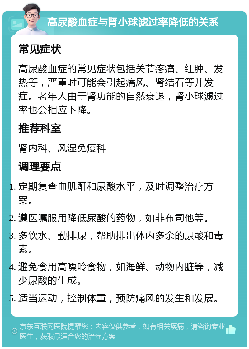 高尿酸血症与肾小球滤过率降低的关系 常见症状 高尿酸血症的常见症状包括关节疼痛、红肿、发热等，严重时可能会引起痛风、肾结石等并发症。老年人由于肾功能的自然衰退，肾小球滤过率也会相应下降。 推荐科室 肾内科、风湿免疫科 调理要点 定期复查血肌酐和尿酸水平，及时调整治疗方案。 遵医嘱服用降低尿酸的药物，如非布司他等。 多饮水、勤排尿，帮助排出体内多余的尿酸和毒素。 避免食用高嘌呤食物，如海鲜、动物内脏等，减少尿酸的生成。 适当运动，控制体重，预防痛风的发生和发展。