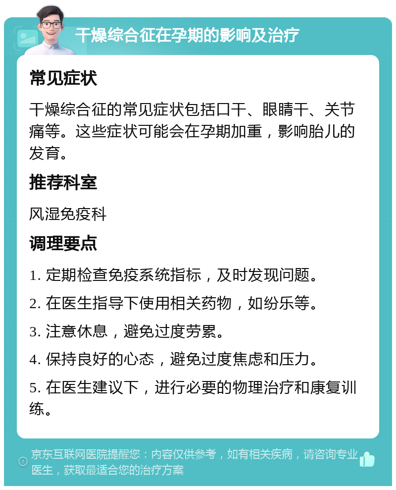 干燥综合征在孕期的影响及治疗 常见症状 干燥综合征的常见症状包括口干、眼睛干、关节痛等。这些症状可能会在孕期加重，影响胎儿的发育。 推荐科室 风湿免疫科 调理要点 1. 定期检查免疫系统指标，及时发现问题。 2. 在医生指导下使用相关药物，如纷乐等。 3. 注意休息，避免过度劳累。 4. 保持良好的心态，避免过度焦虑和压力。 5. 在医生建议下，进行必要的物理治疗和康复训练。