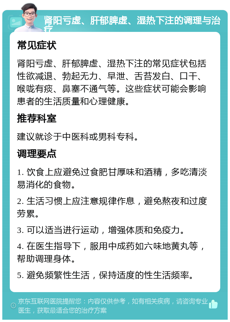 肾阳亏虚、肝郁脾虚、湿热下注的调理与治疗 常见症状 肾阳亏虚、肝郁脾虚、湿热下注的常见症状包括性欲减退、勃起无力、早泄、舌苔发白、口干、喉咙有痰、鼻塞不通气等。这些症状可能会影响患者的生活质量和心理健康。 推荐科室 建议就诊于中医科或男科专科。 调理要点 1. 饮食上应避免过食肥甘厚味和酒精，多吃清淡易消化的食物。 2. 生活习惯上应注意规律作息，避免熬夜和过度劳累。 3. 可以适当进行运动，增强体质和免疫力。 4. 在医生指导下，服用中成药如六味地黄丸等，帮助调理身体。 5. 避免频繁性生活，保持适度的性生活频率。