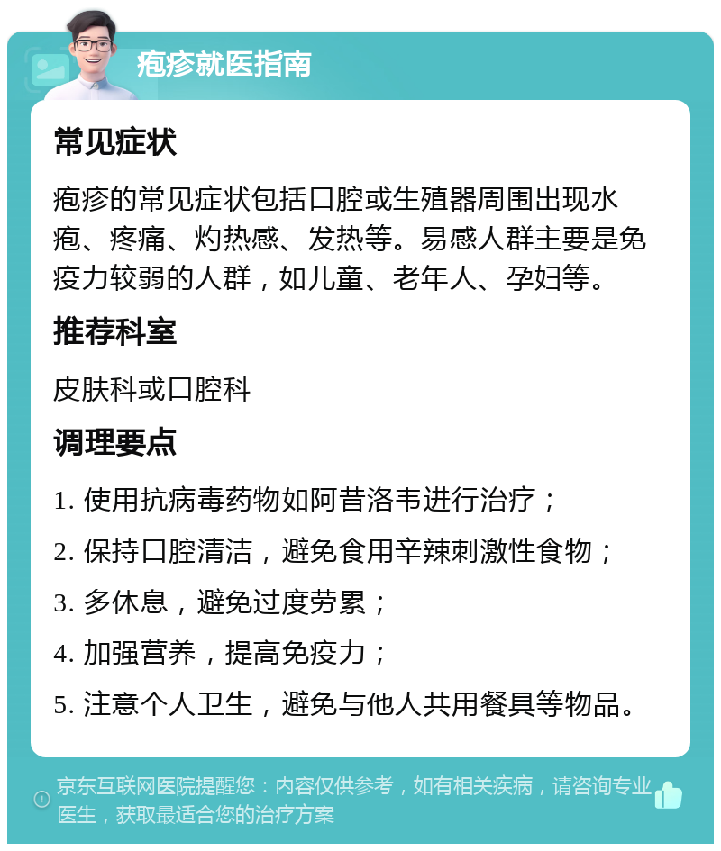 疱疹就医指南 常见症状 疱疹的常见症状包括口腔或生殖器周围出现水疱、疼痛、灼热感、发热等。易感人群主要是免疫力较弱的人群，如儿童、老年人、孕妇等。 推荐科室 皮肤科或口腔科 调理要点 1. 使用抗病毒药物如阿昔洛韦进行治疗； 2. 保持口腔清洁，避免食用辛辣刺激性食物； 3. 多休息，避免过度劳累； 4. 加强营养，提高免疫力； 5. 注意个人卫生，避免与他人共用餐具等物品。