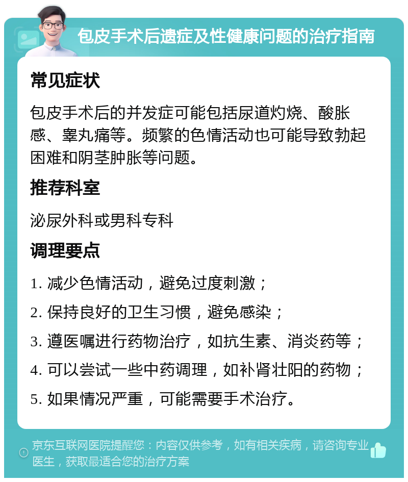 包皮手术后遗症及性健康问题的治疗指南 常见症状 包皮手术后的并发症可能包括尿道灼烧、酸胀感、睾丸痛等。频繁的色情活动也可能导致勃起困难和阴茎肿胀等问题。 推荐科室 泌尿外科或男科专科 调理要点 1. 减少色情活动，避免过度刺激； 2. 保持良好的卫生习惯，避免感染； 3. 遵医嘱进行药物治疗，如抗生素、消炎药等； 4. 可以尝试一些中药调理，如补肾壮阳的药物； 5. 如果情况严重，可能需要手术治疗。