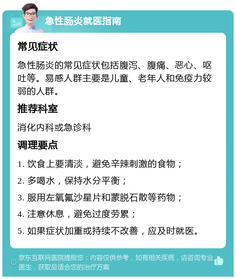 急性肠炎就医指南 常见症状 急性肠炎的常见症状包括腹泻、腹痛、恶心、呕吐等。易感人群主要是儿童、老年人和免疫力较弱的人群。 推荐科室 消化内科或急诊科 调理要点 1. 饮食上要清淡，避免辛辣刺激的食物； 2. 多喝水，保持水分平衡； 3. 服用左氧氟沙星片和蒙脱石散等药物； 4. 注意休息，避免过度劳累； 5. 如果症状加重或持续不改善，应及时就医。