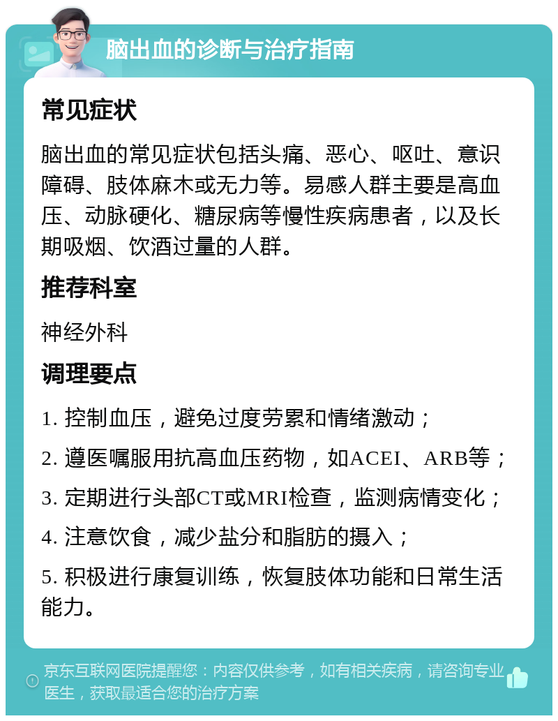 脑出血的诊断与治疗指南 常见症状 脑出血的常见症状包括头痛、恶心、呕吐、意识障碍、肢体麻木或无力等。易感人群主要是高血压、动脉硬化、糖尿病等慢性疾病患者，以及长期吸烟、饮酒过量的人群。 推荐科室 神经外科 调理要点 1. 控制血压，避免过度劳累和情绪激动； 2. 遵医嘱服用抗高血压药物，如ACEI、ARB等； 3. 定期进行头部CT或MRI检查，监测病情变化； 4. 注意饮食，减少盐分和脂肪的摄入； 5. 积极进行康复训练，恢复肢体功能和日常生活能力。