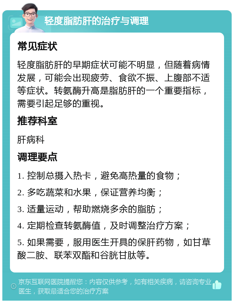 轻度脂肪肝的治疗与调理 常见症状 轻度脂肪肝的早期症状可能不明显，但随着病情发展，可能会出现疲劳、食欲不振、上腹部不适等症状。转氨酶升高是脂肪肝的一个重要指标，需要引起足够的重视。 推荐科室 肝病科 调理要点 1. 控制总摄入热卡，避免高热量的食物； 2. 多吃蔬菜和水果，保证营养均衡； 3. 适量运动，帮助燃烧多余的脂肪； 4. 定期检查转氨酶值，及时调整治疗方案； 5. 如果需要，服用医生开具的保肝药物，如甘草酸二胺、联苯双酯和谷胱甘肽等。