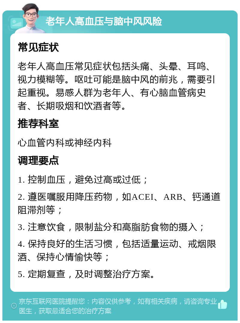 老年人高血压与脑中风风险 常见症状 老年人高血压常见症状包括头痛、头晕、耳鸣、视力模糊等。呕吐可能是脑中风的前兆，需要引起重视。易感人群为老年人、有心脑血管病史者、长期吸烟和饮酒者等。 推荐科室 心血管内科或神经内科 调理要点 1. 控制血压，避免过高或过低； 2. 遵医嘱服用降压药物，如ACEI、ARB、钙通道阻滞剂等； 3. 注意饮食，限制盐分和高脂肪食物的摄入； 4. 保持良好的生活习惯，包括适量运动、戒烟限酒、保持心情愉快等； 5. 定期复查，及时调整治疗方案。