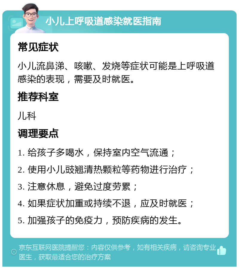 小儿上呼吸道感染就医指南 常见症状 小儿流鼻涕、咳嗽、发烧等症状可能是上呼吸道感染的表现，需要及时就医。 推荐科室 儿科 调理要点 1. 给孩子多喝水，保持室内空气流通； 2. 使用小儿豉翘清热颗粒等药物进行治疗； 3. 注意休息，避免过度劳累； 4. 如果症状加重或持续不退，应及时就医； 5. 加强孩子的免疫力，预防疾病的发生。