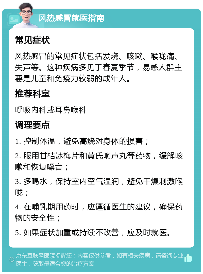 风热感冒就医指南 常见症状 风热感冒的常见症状包括发烧、咳嗽、喉咙痛、失声等。这种疾病多见于春夏季节，易感人群主要是儿童和免疫力较弱的成年人。 推荐科室 呼吸内科或耳鼻喉科 调理要点 1. 控制体温，避免高烧对身体的损害； 2. 服用甘桔冰梅片和黄氏响声丸等药物，缓解咳嗽和恢复嗓音； 3. 多喝水，保持室内空气湿润，避免干燥刺激喉咙； 4. 在哺乳期用药时，应遵循医生的建议，确保药物的安全性； 5. 如果症状加重或持续不改善，应及时就医。