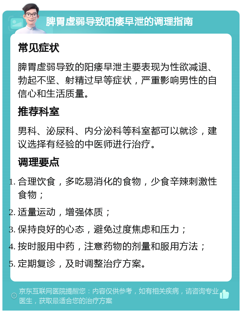 脾胃虚弱导致阳痿早泄的调理指南 常见症状 脾胃虚弱导致的阳痿早泄主要表现为性欲减退、勃起不坚、射精过早等症状，严重影响男性的自信心和生活质量。 推荐科室 男科、泌尿科、内分泌科等科室都可以就诊，建议选择有经验的中医师进行治疗。 调理要点 合理饮食，多吃易消化的食物，少食辛辣刺激性食物； 适量运动，增强体质； 保持良好的心态，避免过度焦虑和压力； 按时服用中药，注意药物的剂量和服用方法； 定期复诊，及时调整治疗方案。