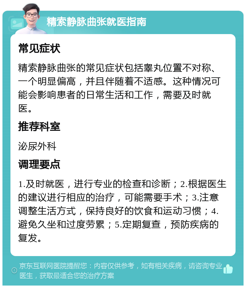 精索静脉曲张就医指南 常见症状 精索静脉曲张的常见症状包括睾丸位置不对称、一个明显偏高，并且伴随着不适感。这种情况可能会影响患者的日常生活和工作，需要及时就医。 推荐科室 泌尿外科 调理要点 1.及时就医，进行专业的检查和诊断；2.根据医生的建议进行相应的治疗，可能需要手术；3.注意调整生活方式，保持良好的饮食和运动习惯；4.避免久坐和过度劳累；5.定期复查，预防疾病的复发。