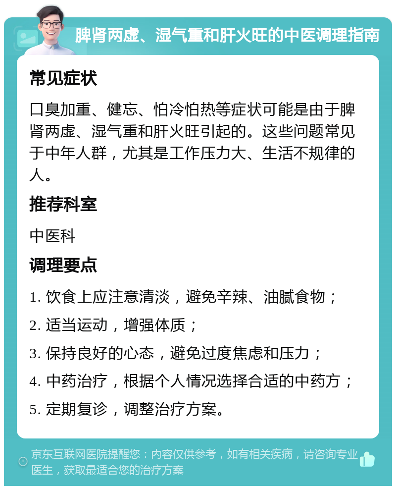 脾肾两虚、湿气重和肝火旺的中医调理指南 常见症状 口臭加重、健忘、怕冷怕热等症状可能是由于脾肾两虚、湿气重和肝火旺引起的。这些问题常见于中年人群，尤其是工作压力大、生活不规律的人。 推荐科室 中医科 调理要点 1. 饮食上应注意清淡，避免辛辣、油腻食物； 2. 适当运动，增强体质； 3. 保持良好的心态，避免过度焦虑和压力； 4. 中药治疗，根据个人情况选择合适的中药方； 5. 定期复诊，调整治疗方案。