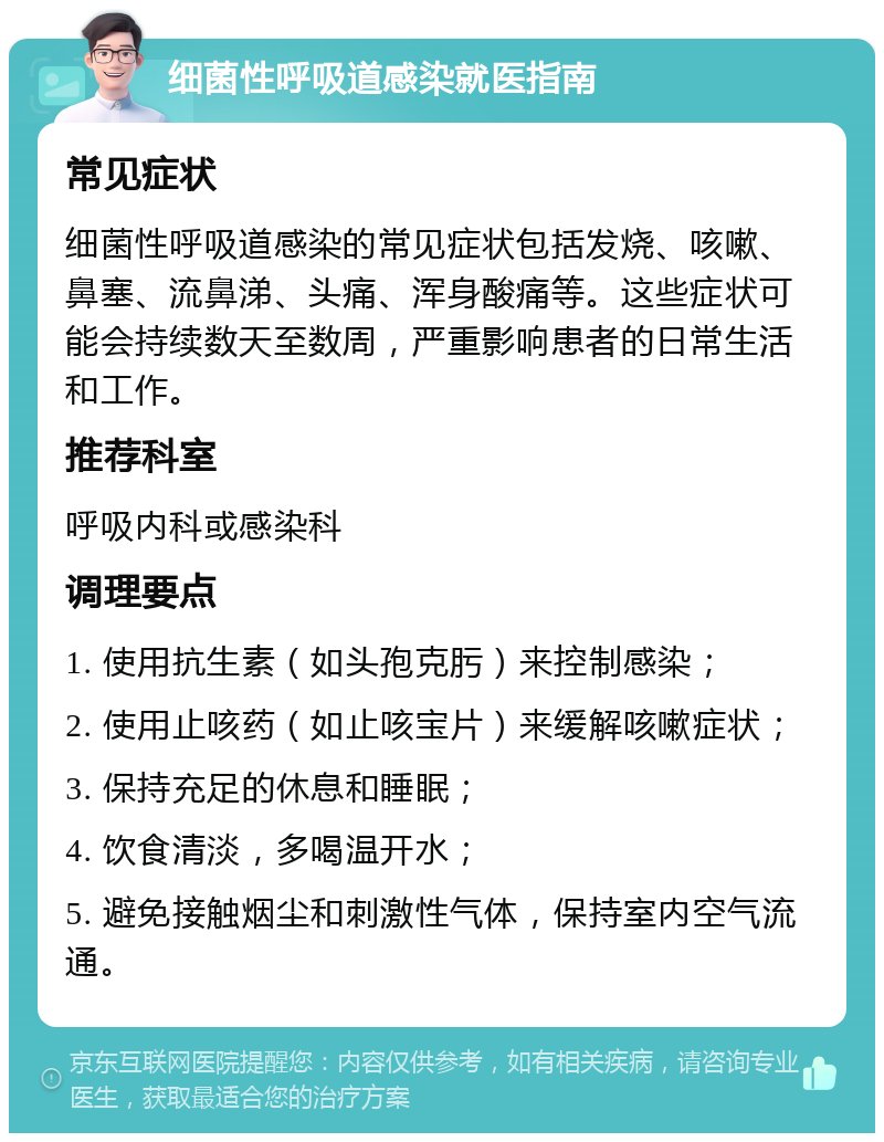 细菌性呼吸道感染就医指南 常见症状 细菌性呼吸道感染的常见症状包括发烧、咳嗽、鼻塞、流鼻涕、头痛、浑身酸痛等。这些症状可能会持续数天至数周，严重影响患者的日常生活和工作。 推荐科室 呼吸内科或感染科 调理要点 1. 使用抗生素（如头孢克肟）来控制感染； 2. 使用止咳药（如止咳宝片）来缓解咳嗽症状； 3. 保持充足的休息和睡眠； 4. 饮食清淡，多喝温开水； 5. 避免接触烟尘和刺激性气体，保持室内空气流通。