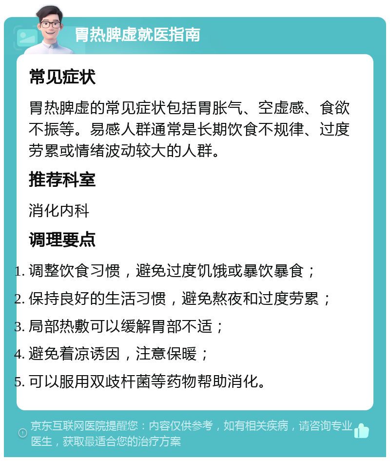 胃热脾虚就医指南 常见症状 胃热脾虚的常见症状包括胃胀气、空虚感、食欲不振等。易感人群通常是长期饮食不规律、过度劳累或情绪波动较大的人群。 推荐科室 消化内科 调理要点 调整饮食习惯，避免过度饥饿或暴饮暴食； 保持良好的生活习惯，避免熬夜和过度劳累； 局部热敷可以缓解胃部不适； 避免着凉诱因，注意保暖； 可以服用双歧杆菌等药物帮助消化。