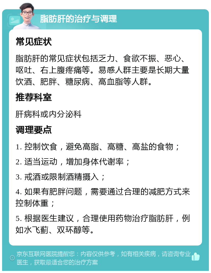 脂肪肝的治疗与调理 常见症状 脂肪肝的常见症状包括乏力、食欲不振、恶心、呕吐、右上腹疼痛等。易感人群主要是长期大量饮酒、肥胖、糖尿病、高血脂等人群。 推荐科室 肝病科或内分泌科 调理要点 1. 控制饮食，避免高脂、高糖、高盐的食物； 2. 适当运动，增加身体代谢率； 3. 戒酒或限制酒精摄入； 4. 如果有肥胖问题，需要通过合理的减肥方式来控制体重； 5. 根据医生建议，合理使用药物治疗脂肪肝，例如水飞蓟、双环醇等。