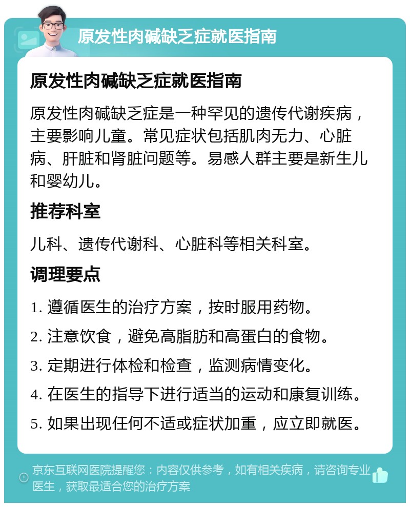 原发性肉碱缺乏症就医指南 原发性肉碱缺乏症就医指南 原发性肉碱缺乏症是一种罕见的遗传代谢疾病，主要影响儿童。常见症状包括肌肉无力、心脏病、肝脏和肾脏问题等。易感人群主要是新生儿和婴幼儿。 推荐科室 儿科、遗传代谢科、心脏科等相关科室。 调理要点 1. 遵循医生的治疗方案，按时服用药物。 2. 注意饮食，避免高脂肪和高蛋白的食物。 3. 定期进行体检和检查，监测病情变化。 4. 在医生的指导下进行适当的运动和康复训练。 5. 如果出现任何不适或症状加重，应立即就医。