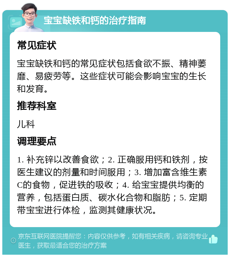 宝宝缺铁和钙的治疗指南 常见症状 宝宝缺铁和钙的常见症状包括食欲不振、精神萎靡、易疲劳等。这些症状可能会影响宝宝的生长和发育。 推荐科室 儿科 调理要点 1. 补充锌以改善食欲；2. 正确服用钙和铁剂，按医生建议的剂量和时间服用；3. 增加富含维生素C的食物，促进铁的吸收；4. 给宝宝提供均衡的营养，包括蛋白质、碳水化合物和脂肪；5. 定期带宝宝进行体检，监测其健康状况。