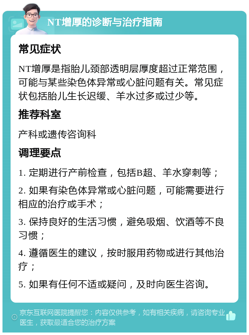 NT增厚的诊断与治疗指南 常见症状 NT增厚是指胎儿颈部透明层厚度超过正常范围，可能与某些染色体异常或心脏问题有关。常见症状包括胎儿生长迟缓、羊水过多或过少等。 推荐科室 产科或遗传咨询科 调理要点 1. 定期进行产前检查，包括B超、羊水穿刺等； 2. 如果有染色体异常或心脏问题，可能需要进行相应的治疗或手术； 3. 保持良好的生活习惯，避免吸烟、饮酒等不良习惯； 4. 遵循医生的建议，按时服用药物或进行其他治疗； 5. 如果有任何不适或疑问，及时向医生咨询。