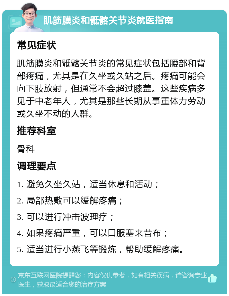 肌筋膜炎和骶髂关节炎就医指南 常见症状 肌筋膜炎和骶髂关节炎的常见症状包括腰部和背部疼痛，尤其是在久坐或久站之后。疼痛可能会向下肢放射，但通常不会超过膝盖。这些疾病多见于中老年人，尤其是那些长期从事重体力劳动或久坐不动的人群。 推荐科室 骨科 调理要点 1. 避免久坐久站，适当休息和活动； 2. 局部热敷可以缓解疼痛； 3. 可以进行冲击波理疗； 4. 如果疼痛严重，可以口服塞来昔布； 5. 适当进行小燕飞等锻炼，帮助缓解疼痛。