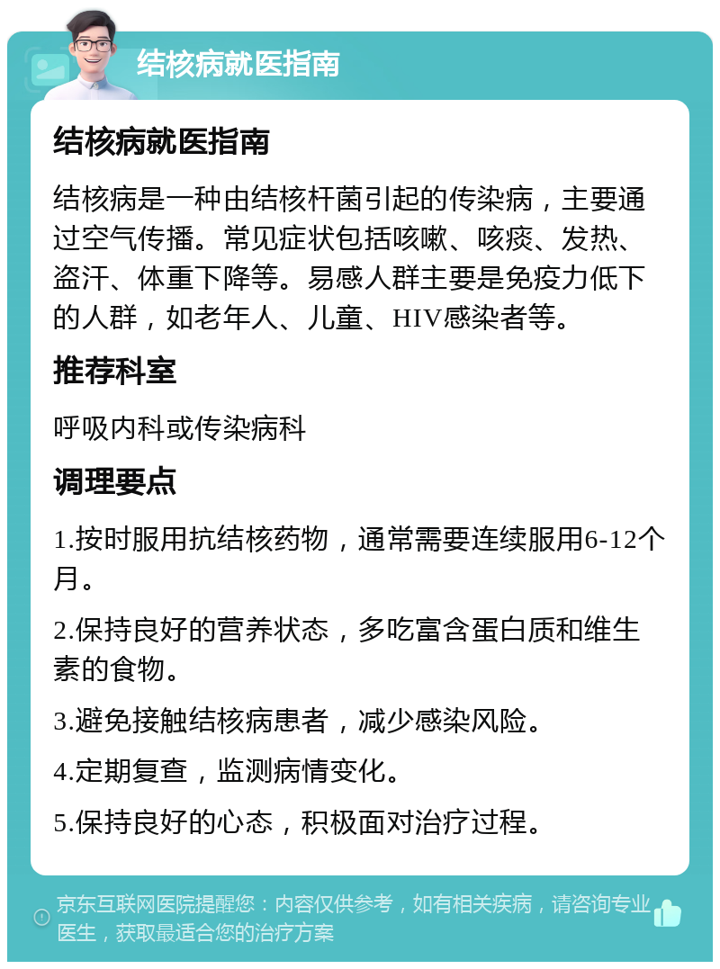 结核病就医指南 结核病就医指南 结核病是一种由结核杆菌引起的传染病，主要通过空气传播。常见症状包括咳嗽、咳痰、发热、盗汗、体重下降等。易感人群主要是免疫力低下的人群，如老年人、儿童、HIV感染者等。 推荐科室 呼吸内科或传染病科 调理要点 1.按时服用抗结核药物，通常需要连续服用6-12个月。 2.保持良好的营养状态，多吃富含蛋白质和维生素的食物。 3.避免接触结核病患者，减少感染风险。 4.定期复查，监测病情变化。 5.保持良好的心态，积极面对治疗过程。