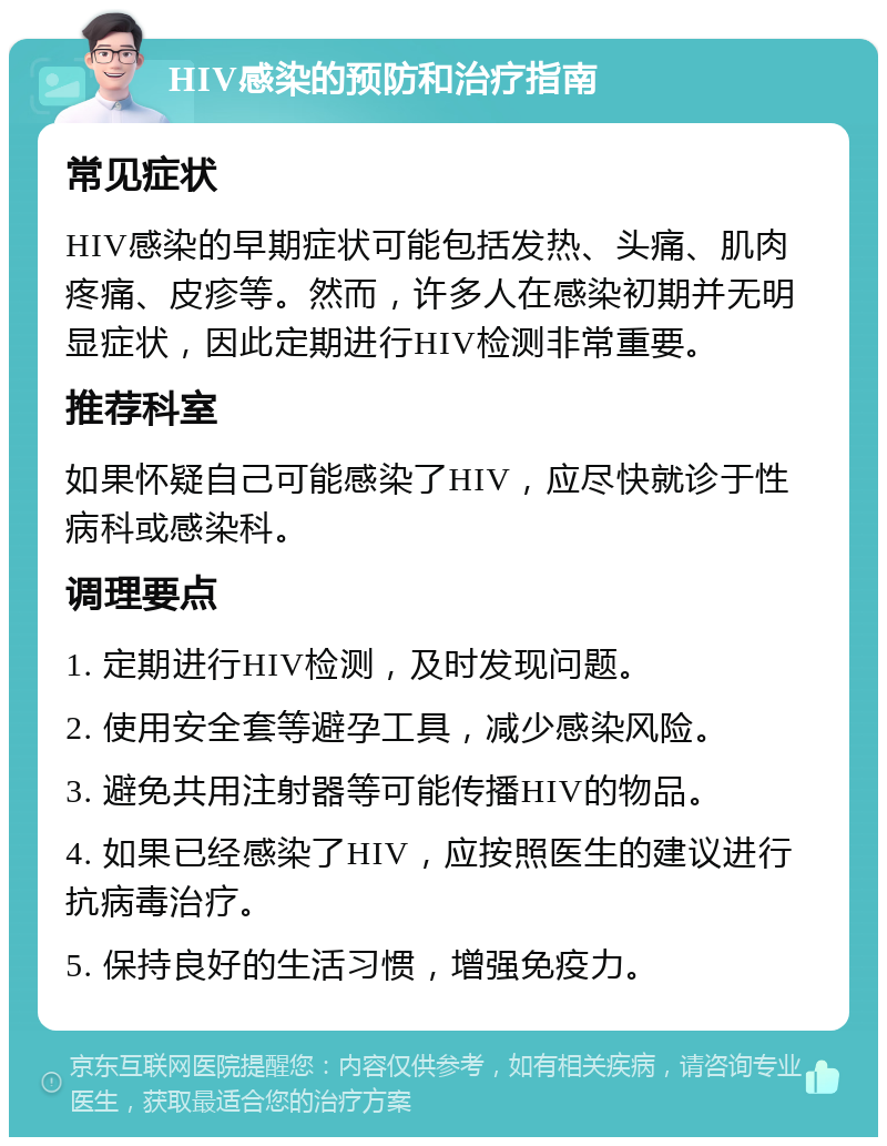 HIV感染的预防和治疗指南 常见症状 HIV感染的早期症状可能包括发热、头痛、肌肉疼痛、皮疹等。然而，许多人在感染初期并无明显症状，因此定期进行HIV检测非常重要。 推荐科室 如果怀疑自己可能感染了HIV，应尽快就诊于性病科或感染科。 调理要点 1. 定期进行HIV检测，及时发现问题。 2. 使用安全套等避孕工具，减少感染风险。 3. 避免共用注射器等可能传播HIV的物品。 4. 如果已经感染了HIV，应按照医生的建议进行抗病毒治疗。 5. 保持良好的生活习惯，增强免疫力。