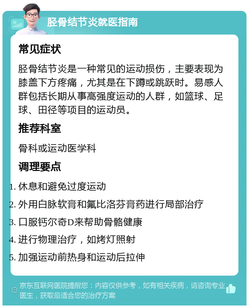 胫骨结节炎就医指南 常见症状 胫骨结节炎是一种常见的运动损伤，主要表现为膝盖下方疼痛，尤其是在下蹲或跳跃时。易感人群包括长期从事高强度运动的人群，如篮球、足球、田径等项目的运动员。 推荐科室 骨科或运动医学科 调理要点 休息和避免过度运动 外用白脉软膏和氟比洛芬膏药进行局部治疗 口服钙尔奇D来帮助骨骼健康 进行物理治疗，如烤灯照射 加强运动前热身和运动后拉伸