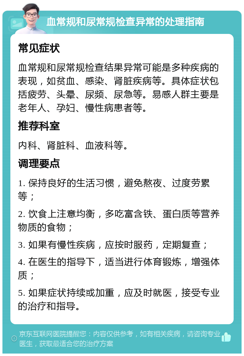 血常规和尿常规检查异常的处理指南 常见症状 血常规和尿常规检查结果异常可能是多种疾病的表现，如贫血、感染、肾脏疾病等。具体症状包括疲劳、头晕、尿频、尿急等。易感人群主要是老年人、孕妇、慢性病患者等。 推荐科室 内科、肾脏科、血液科等。 调理要点 1. 保持良好的生活习惯，避免熬夜、过度劳累等； 2. 饮食上注意均衡，多吃富含铁、蛋白质等营养物质的食物； 3. 如果有慢性疾病，应按时服药，定期复查； 4. 在医生的指导下，适当进行体育锻炼，增强体质； 5. 如果症状持续或加重，应及时就医，接受专业的治疗和指导。