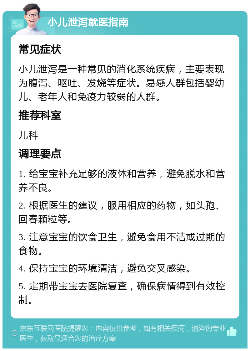 小儿泄泻就医指南 常见症状 小儿泄泻是一种常见的消化系统疾病，主要表现为腹泻、呕吐、发烧等症状。易感人群包括婴幼儿、老年人和免疫力较弱的人群。 推荐科室 儿科 调理要点 1. 给宝宝补充足够的液体和营养，避免脱水和营养不良。 2. 根据医生的建议，服用相应的药物，如头孢、回春颗粒等。 3. 注意宝宝的饮食卫生，避免食用不洁或过期的食物。 4. 保持宝宝的环境清洁，避免交叉感染。 5. 定期带宝宝去医院复查，确保病情得到有效控制。