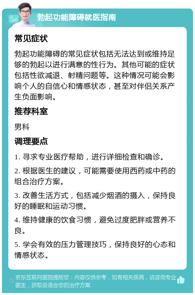 勃起功能障碍就医指南 常见症状 勃起功能障碍的常见症状包括无法达到或维持足够的勃起以进行满意的性行为。其他可能的症状包括性欲减退、射精问题等。这种情况可能会影响个人的自信心和情感状态，甚至对伴侣关系产生负面影响。 推荐科室 男科 调理要点 1. 寻求专业医疗帮助，进行详细检查和确诊。 2. 根据医生的建议，可能需要使用西药或中药的组合治疗方案。 3. 改善生活方式，包括减少烟酒的摄入，保持良好的睡眠和运动习惯。 4. 维持健康的饮食习惯，避免过度肥胖或营养不良。 5. 学会有效的压力管理技巧，保持良好的心态和情感状态。