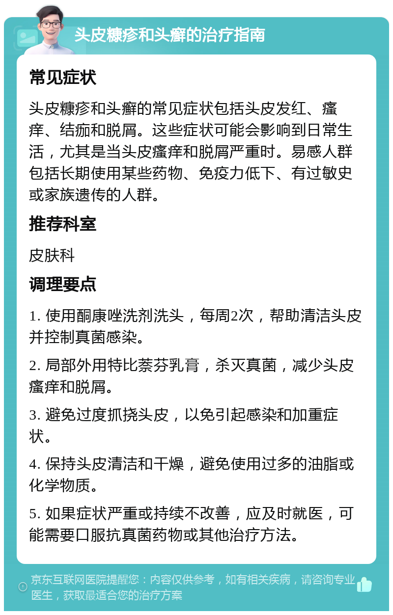 头皮糠疹和头癣的治疗指南 常见症状 头皮糠疹和头癣的常见症状包括头皮发红、瘙痒、结痂和脱屑。这些症状可能会影响到日常生活，尤其是当头皮瘙痒和脱屑严重时。易感人群包括长期使用某些药物、免疫力低下、有过敏史或家族遗传的人群。 推荐科室 皮肤科 调理要点 1. 使用酮康唑洗剂洗头，每周2次，帮助清洁头皮并控制真菌感染。 2. 局部外用特比萘芬乳膏，杀灭真菌，减少头皮瘙痒和脱屑。 3. 避免过度抓挠头皮，以免引起感染和加重症状。 4. 保持头皮清洁和干燥，避免使用过多的油脂或化学物质。 5. 如果症状严重或持续不改善，应及时就医，可能需要口服抗真菌药物或其他治疗方法。