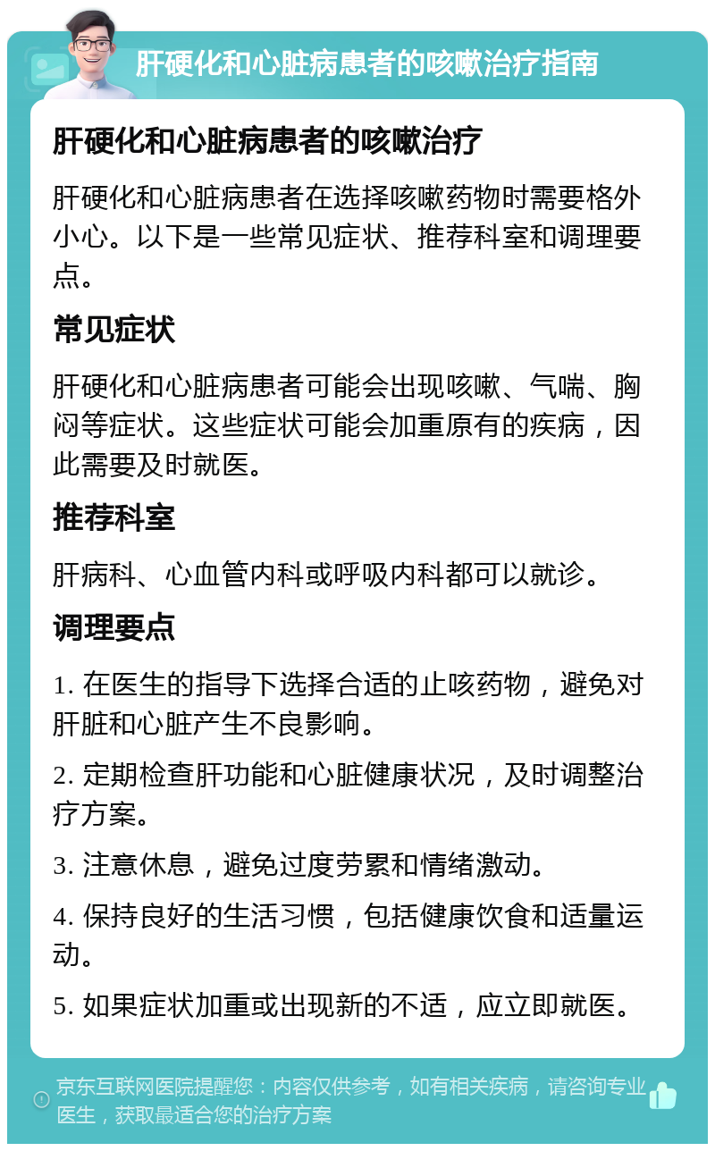 肝硬化和心脏病患者的咳嗽治疗指南 肝硬化和心脏病患者的咳嗽治疗 肝硬化和心脏病患者在选择咳嗽药物时需要格外小心。以下是一些常见症状、推荐科室和调理要点。 常见症状 肝硬化和心脏病患者可能会出现咳嗽、气喘、胸闷等症状。这些症状可能会加重原有的疾病，因此需要及时就医。 推荐科室 肝病科、心血管内科或呼吸内科都可以就诊。 调理要点 1. 在医生的指导下选择合适的止咳药物，避免对肝脏和心脏产生不良影响。 2. 定期检查肝功能和心脏健康状况，及时调整治疗方案。 3. 注意休息，避免过度劳累和情绪激动。 4. 保持良好的生活习惯，包括健康饮食和适量运动。 5. 如果症状加重或出现新的不适，应立即就医。