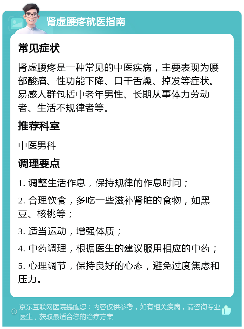 肾虚腰疼就医指南 常见症状 肾虚腰疼是一种常见的中医疾病，主要表现为腰部酸痛、性功能下降、口干舌燥、掉发等症状。易感人群包括中老年男性、长期从事体力劳动者、生活不规律者等。 推荐科室 中医男科 调理要点 1. 调整生活作息，保持规律的作息时间； 2. 合理饮食，多吃一些滋补肾脏的食物，如黑豆、核桃等； 3. 适当运动，增强体质； 4. 中药调理，根据医生的建议服用相应的中药； 5. 心理调节，保持良好的心态，避免过度焦虑和压力。