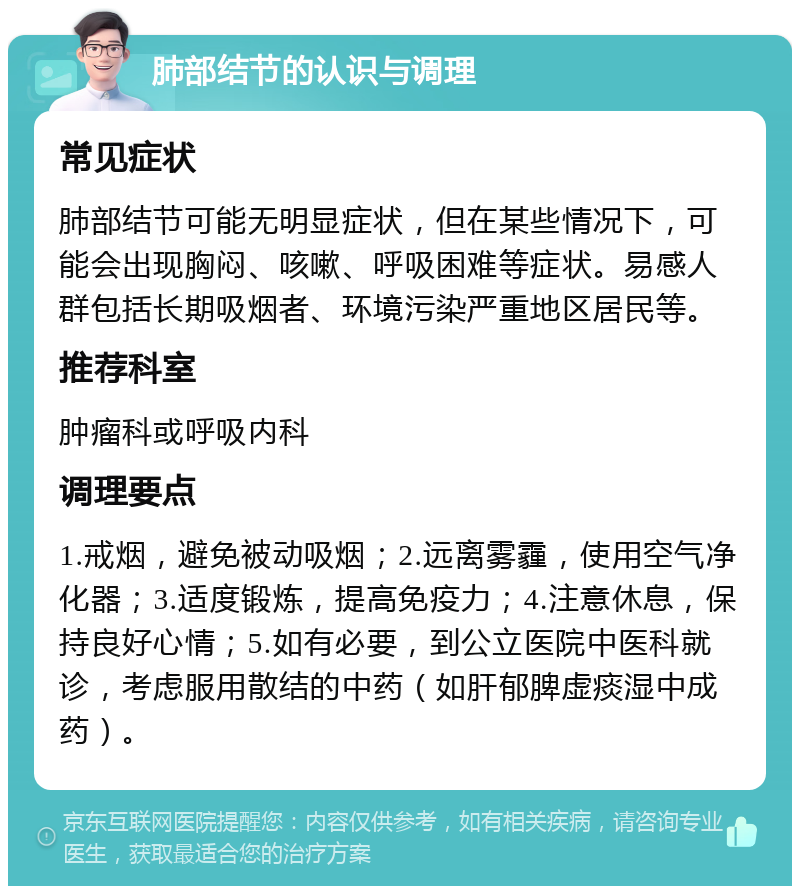 肺部结节的认识与调理 常见症状 肺部结节可能无明显症状，但在某些情况下，可能会出现胸闷、咳嗽、呼吸困难等症状。易感人群包括长期吸烟者、环境污染严重地区居民等。 推荐科室 肿瘤科或呼吸内科 调理要点 1.戒烟，避免被动吸烟；2.远离雾霾，使用空气净化器；3.适度锻炼，提高免疫力；4.注意休息，保持良好心情；5.如有必要，到公立医院中医科就诊，考虑服用散结的中药（如肝郁脾虚痰湿中成药）。