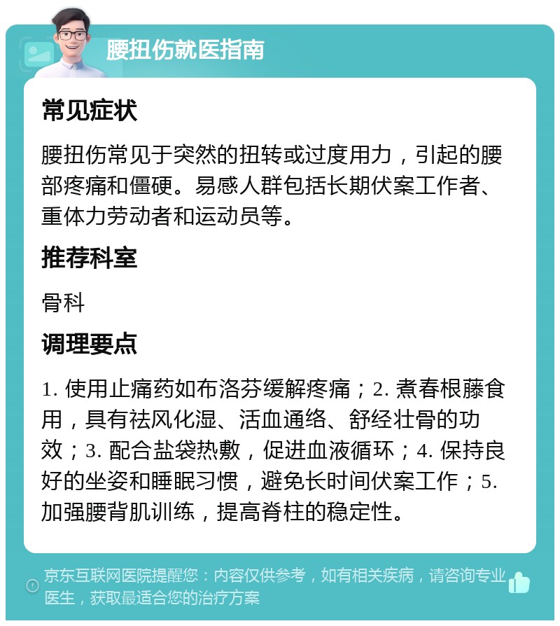 腰扭伤就医指南 常见症状 腰扭伤常见于突然的扭转或过度用力，引起的腰部疼痛和僵硬。易感人群包括长期伏案工作者、重体力劳动者和运动员等。 推荐科室 骨科 调理要点 1. 使用止痛药如布洛芬缓解疼痛；2. 煮春根藤食用，具有祛风化湿、活血通络、舒经壮骨的功效；3. 配合盐袋热敷，促进血液循环；4. 保持良好的坐姿和睡眠习惯，避免长时间伏案工作；5. 加强腰背肌训练，提高脊柱的稳定性。