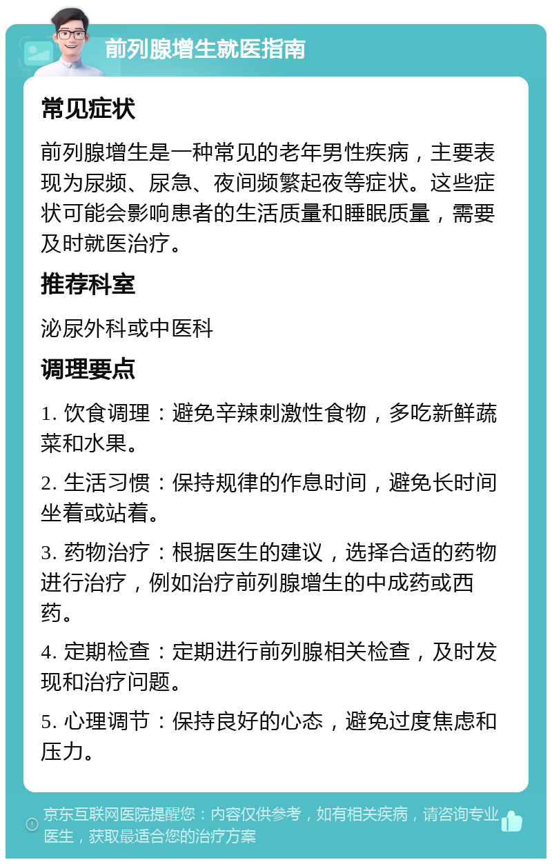 前列腺增生就医指南 常见症状 前列腺增生是一种常见的老年男性疾病，主要表现为尿频、尿急、夜间频繁起夜等症状。这些症状可能会影响患者的生活质量和睡眠质量，需要及时就医治疗。 推荐科室 泌尿外科或中医科 调理要点 1. 饮食调理：避免辛辣刺激性食物，多吃新鲜蔬菜和水果。 2. 生活习惯：保持规律的作息时间，避免长时间坐着或站着。 3. 药物治疗：根据医生的建议，选择合适的药物进行治疗，例如治疗前列腺增生的中成药或西药。 4. 定期检查：定期进行前列腺相关检查，及时发现和治疗问题。 5. 心理调节：保持良好的心态，避免过度焦虑和压力。