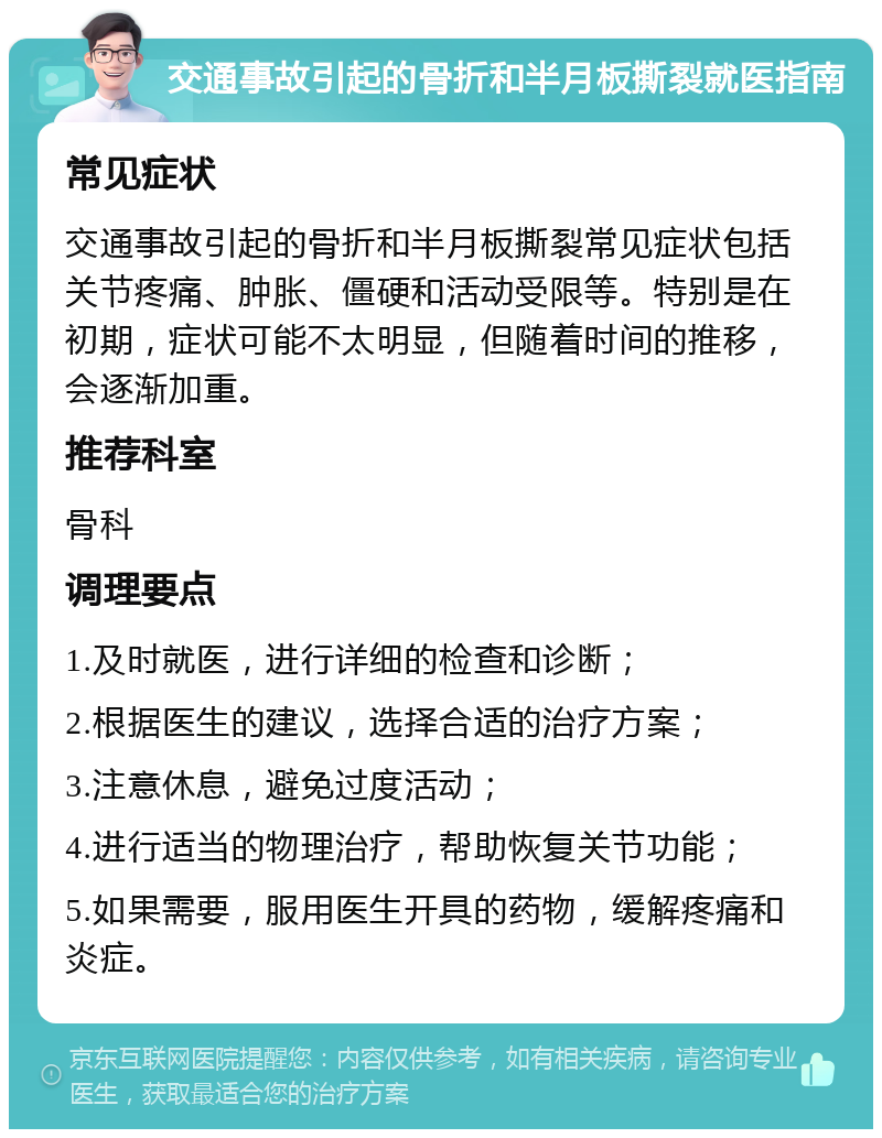 交通事故引起的骨折和半月板撕裂就医指南 常见症状 交通事故引起的骨折和半月板撕裂常见症状包括关节疼痛、肿胀、僵硬和活动受限等。特别是在初期，症状可能不太明显，但随着时间的推移，会逐渐加重。 推荐科室 骨科 调理要点 1.及时就医，进行详细的检查和诊断； 2.根据医生的建议，选择合适的治疗方案； 3.注意休息，避免过度活动； 4.进行适当的物理治疗，帮助恢复关节功能； 5.如果需要，服用医生开具的药物，缓解疼痛和炎症。