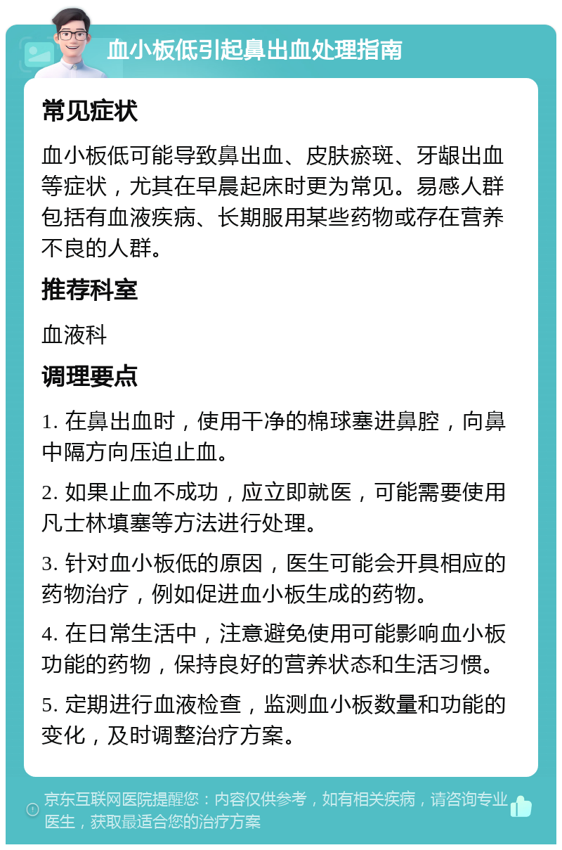 血小板低引起鼻出血处理指南 常见症状 血小板低可能导致鼻出血、皮肤瘀斑、牙龈出血等症状，尤其在早晨起床时更为常见。易感人群包括有血液疾病、长期服用某些药物或存在营养不良的人群。 推荐科室 血液科 调理要点 1. 在鼻出血时，使用干净的棉球塞进鼻腔，向鼻中隔方向压迫止血。 2. 如果止血不成功，应立即就医，可能需要使用凡士林填塞等方法进行处理。 3. 针对血小板低的原因，医生可能会开具相应的药物治疗，例如促进血小板生成的药物。 4. 在日常生活中，注意避免使用可能影响血小板功能的药物，保持良好的营养状态和生活习惯。 5. 定期进行血液检查，监测血小板数量和功能的变化，及时调整治疗方案。