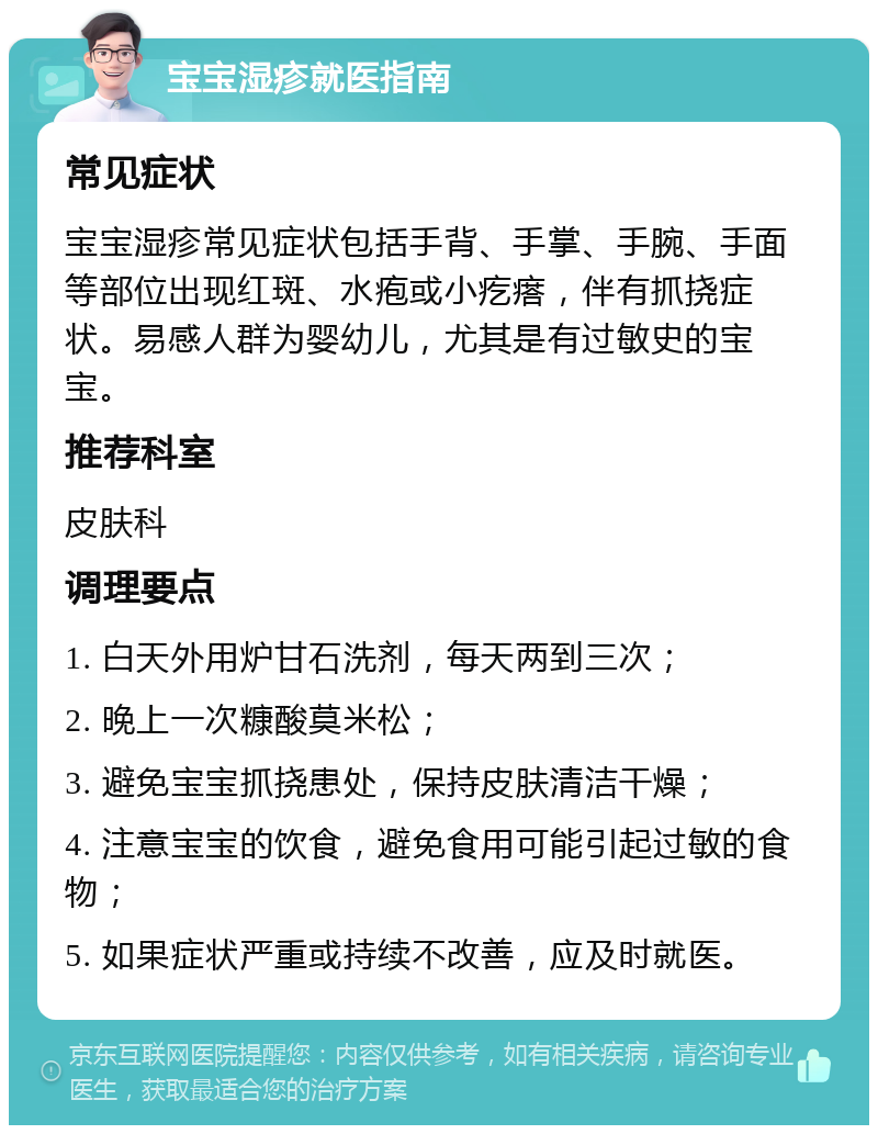 宝宝湿疹就医指南 常见症状 宝宝湿疹常见症状包括手背、手掌、手腕、手面等部位出现红斑、水疱或小疙瘩，伴有抓挠症状。易感人群为婴幼儿，尤其是有过敏史的宝宝。 推荐科室 皮肤科 调理要点 1. 白天外用炉甘石洗剂，每天两到三次； 2. 晚上一次糠酸莫米松； 3. 避免宝宝抓挠患处，保持皮肤清洁干燥； 4. 注意宝宝的饮食，避免食用可能引起过敏的食物； 5. 如果症状严重或持续不改善，应及时就医。