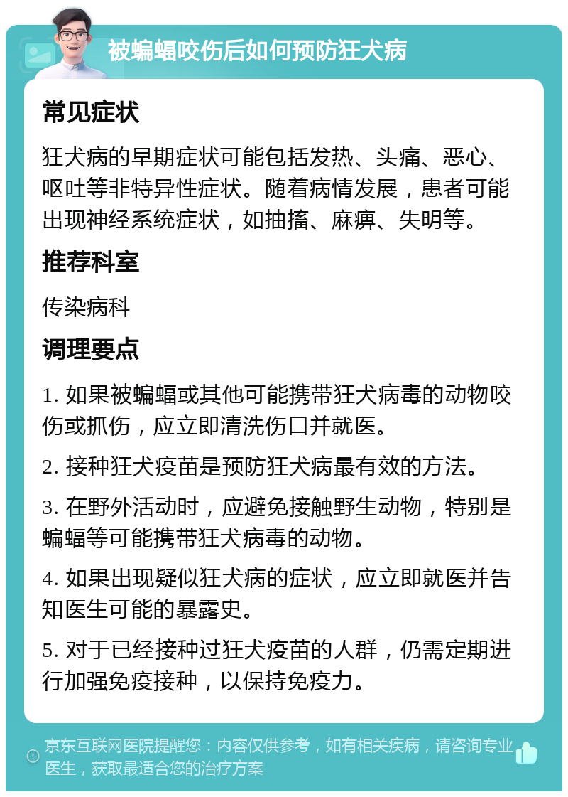 被蝙蝠咬伤后如何预防狂犬病 常见症状 狂犬病的早期症状可能包括发热、头痛、恶心、呕吐等非特异性症状。随着病情发展，患者可能出现神经系统症状，如抽搐、麻痹、失明等。 推荐科室 传染病科 调理要点 1. 如果被蝙蝠或其他可能携带狂犬病毒的动物咬伤或抓伤，应立即清洗伤口并就医。 2. 接种狂犬疫苗是预防狂犬病最有效的方法。 3. 在野外活动时，应避免接触野生动物，特别是蝙蝠等可能携带狂犬病毒的动物。 4. 如果出现疑似狂犬病的症状，应立即就医并告知医生可能的暴露史。 5. 对于已经接种过狂犬疫苗的人群，仍需定期进行加强免疫接种，以保持免疫力。