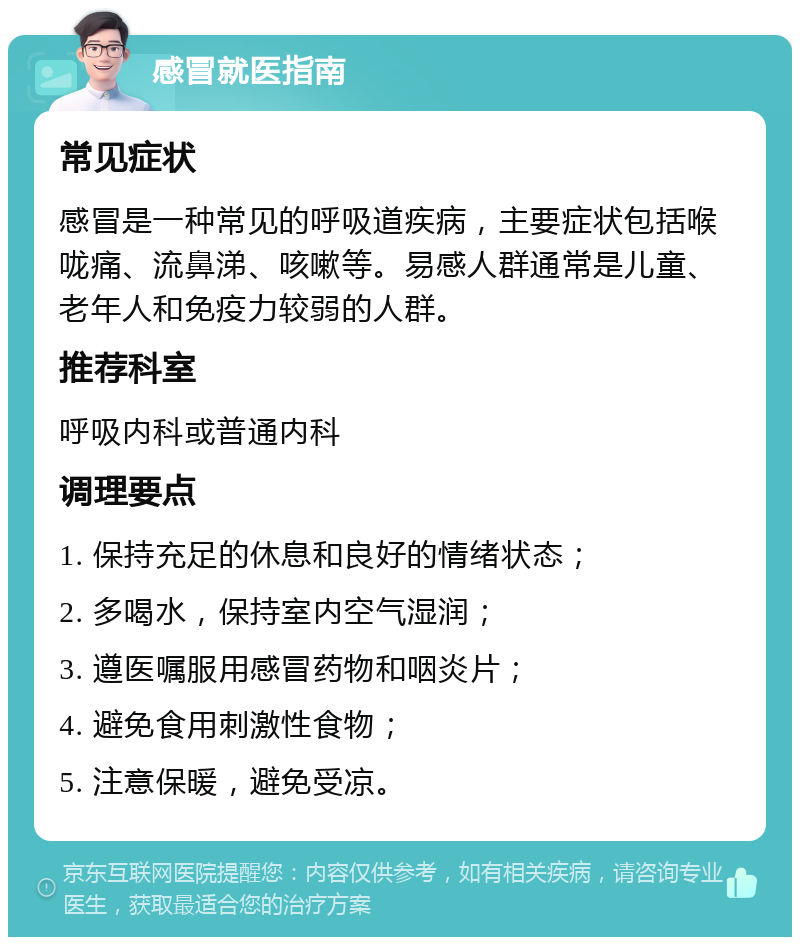 感冒就医指南 常见症状 感冒是一种常见的呼吸道疾病，主要症状包括喉咙痛、流鼻涕、咳嗽等。易感人群通常是儿童、老年人和免疫力较弱的人群。 推荐科室 呼吸内科或普通内科 调理要点 1. 保持充足的休息和良好的情绪状态； 2. 多喝水，保持室内空气湿润； 3. 遵医嘱服用感冒药物和咽炎片； 4. 避免食用刺激性食物； 5. 注意保暖，避免受凉。