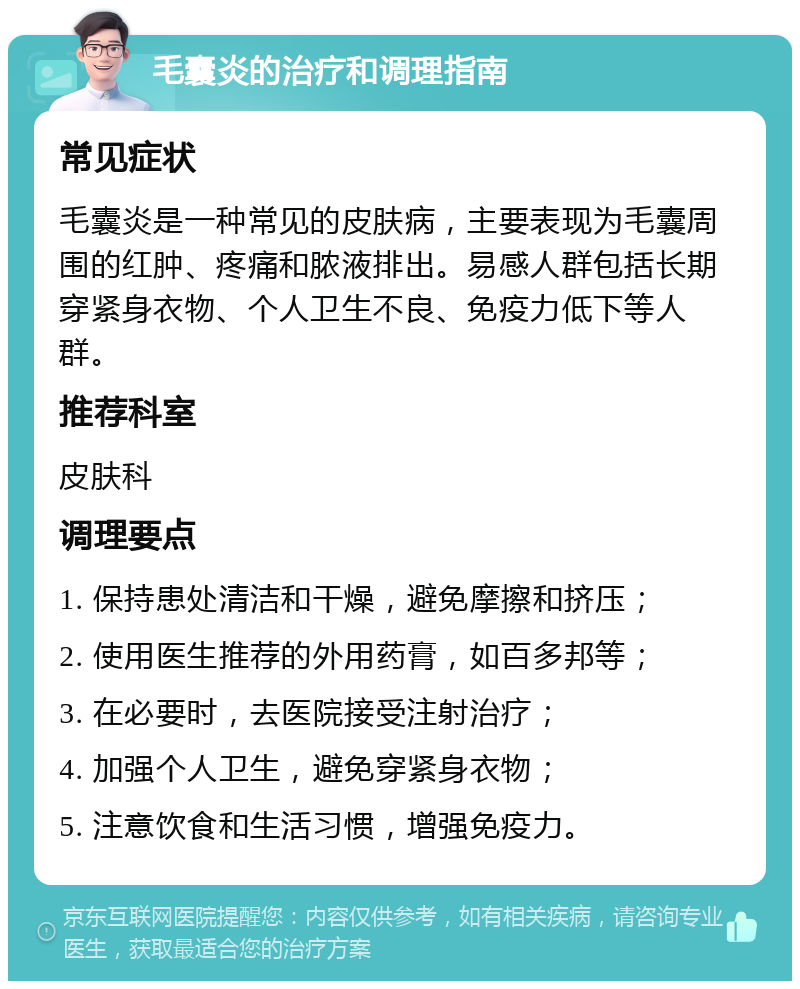 毛囊炎的治疗和调理指南 常见症状 毛囊炎是一种常见的皮肤病，主要表现为毛囊周围的红肿、疼痛和脓液排出。易感人群包括长期穿紧身衣物、个人卫生不良、免疫力低下等人群。 推荐科室 皮肤科 调理要点 1. 保持患处清洁和干燥，避免摩擦和挤压； 2. 使用医生推荐的外用药膏，如百多邦等； 3. 在必要时，去医院接受注射治疗； 4. 加强个人卫生，避免穿紧身衣物； 5. 注意饮食和生活习惯，增强免疫力。