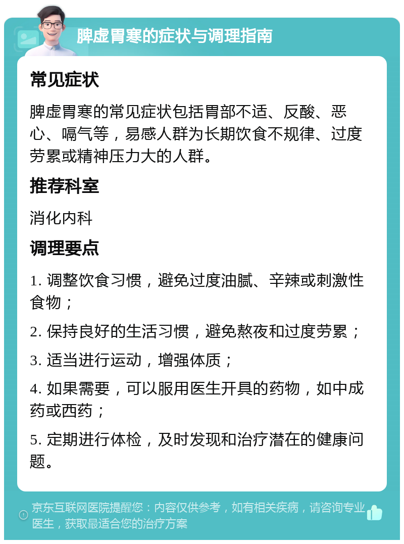 脾虚胃寒的症状与调理指南 常见症状 脾虚胃寒的常见症状包括胃部不适、反酸、恶心、嗝气等，易感人群为长期饮食不规律、过度劳累或精神压力大的人群。 推荐科室 消化内科 调理要点 1. 调整饮食习惯，避免过度油腻、辛辣或刺激性食物； 2. 保持良好的生活习惯，避免熬夜和过度劳累； 3. 适当进行运动，增强体质； 4. 如果需要，可以服用医生开具的药物，如中成药或西药； 5. 定期进行体检，及时发现和治疗潜在的健康问题。