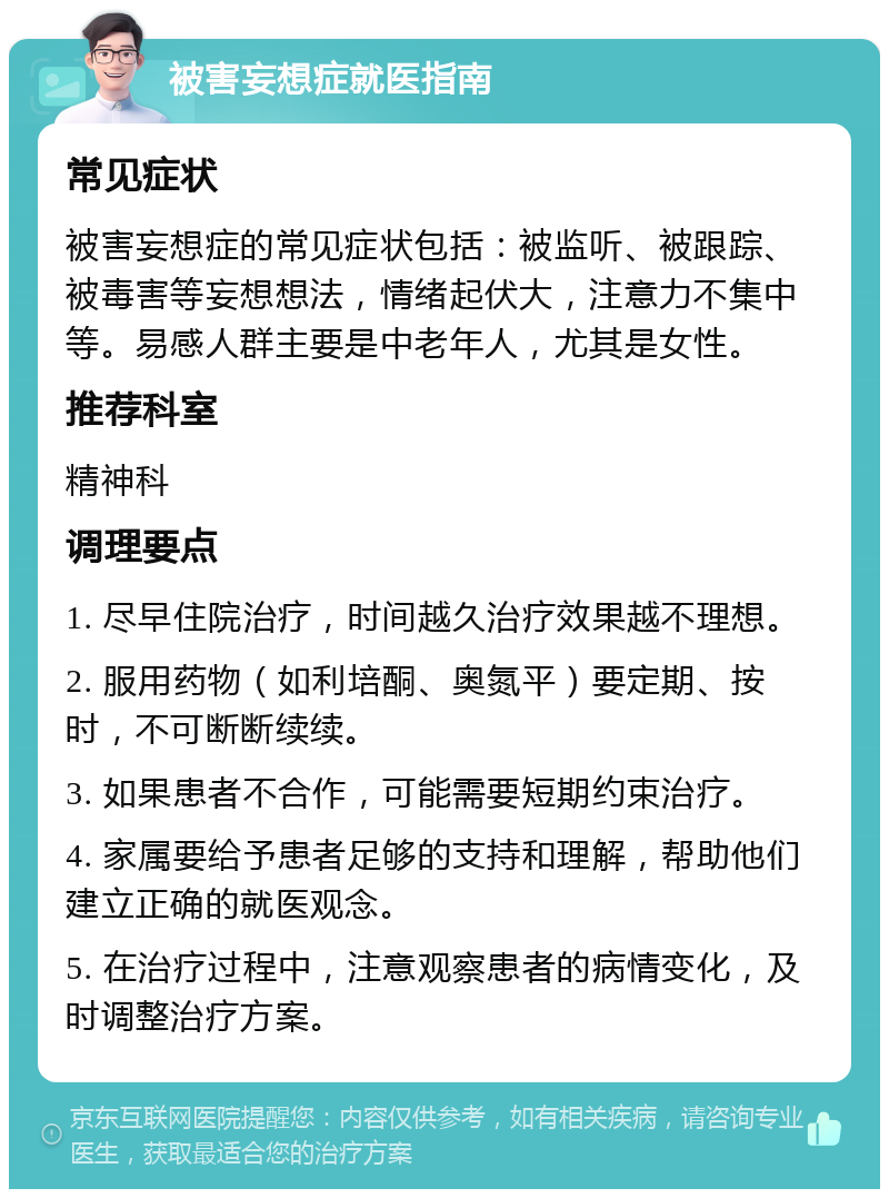 被害妄想症就医指南 常见症状 被害妄想症的常见症状包括：被监听、被跟踪、被毒害等妄想想法，情绪起伏大，注意力不集中等。易感人群主要是中老年人，尤其是女性。 推荐科室 精神科 调理要点 1. 尽早住院治疗，时间越久治疗效果越不理想。 2. 服用药物（如利培酮、奥氮平）要定期、按时，不可断断续续。 3. 如果患者不合作，可能需要短期约束治疗。 4. 家属要给予患者足够的支持和理解，帮助他们建立正确的就医观念。 5. 在治疗过程中，注意观察患者的病情变化，及时调整治疗方案。