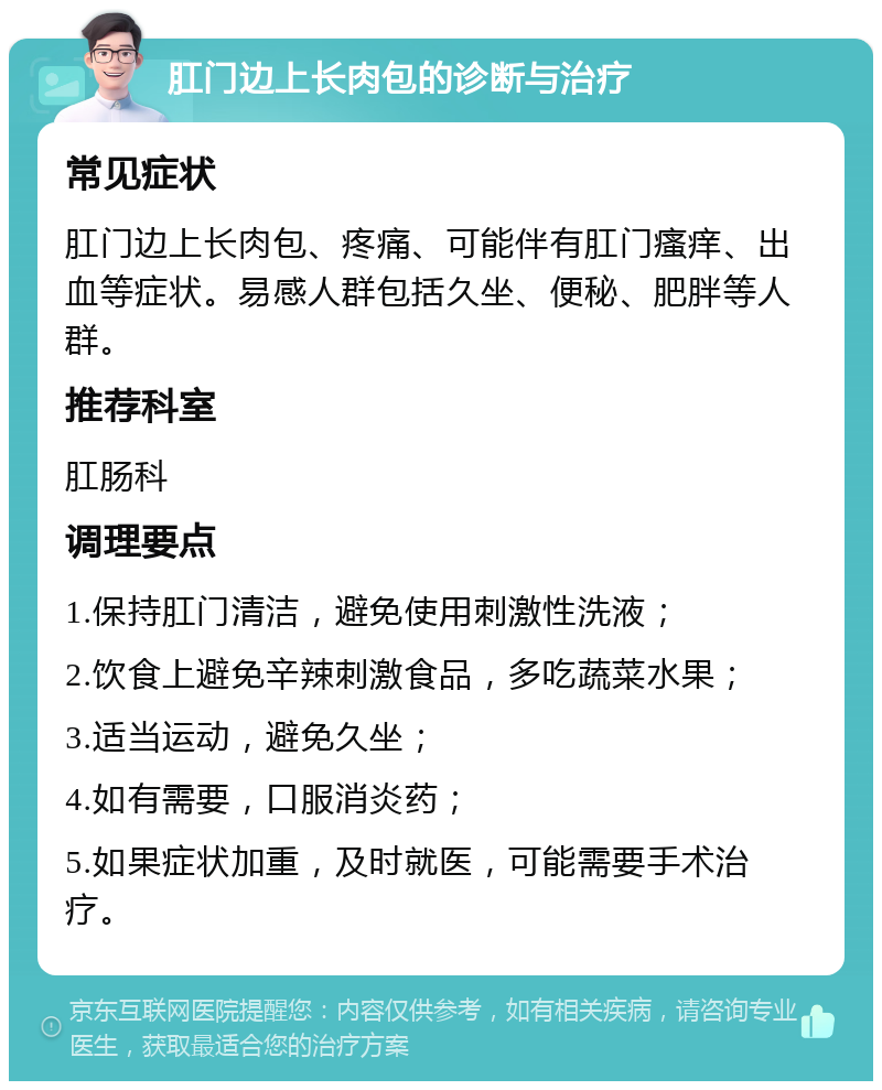 肛门边上长肉包的诊断与治疗 常见症状 肛门边上长肉包、疼痛、可能伴有肛门瘙痒、出血等症状。易感人群包括久坐、便秘、肥胖等人群。 推荐科室 肛肠科 调理要点 1.保持肛门清洁，避免使用刺激性洗液； 2.饮食上避免辛辣刺激食品，多吃蔬菜水果； 3.适当运动，避免久坐； 4.如有需要，口服消炎药； 5.如果症状加重，及时就医，可能需要手术治疗。