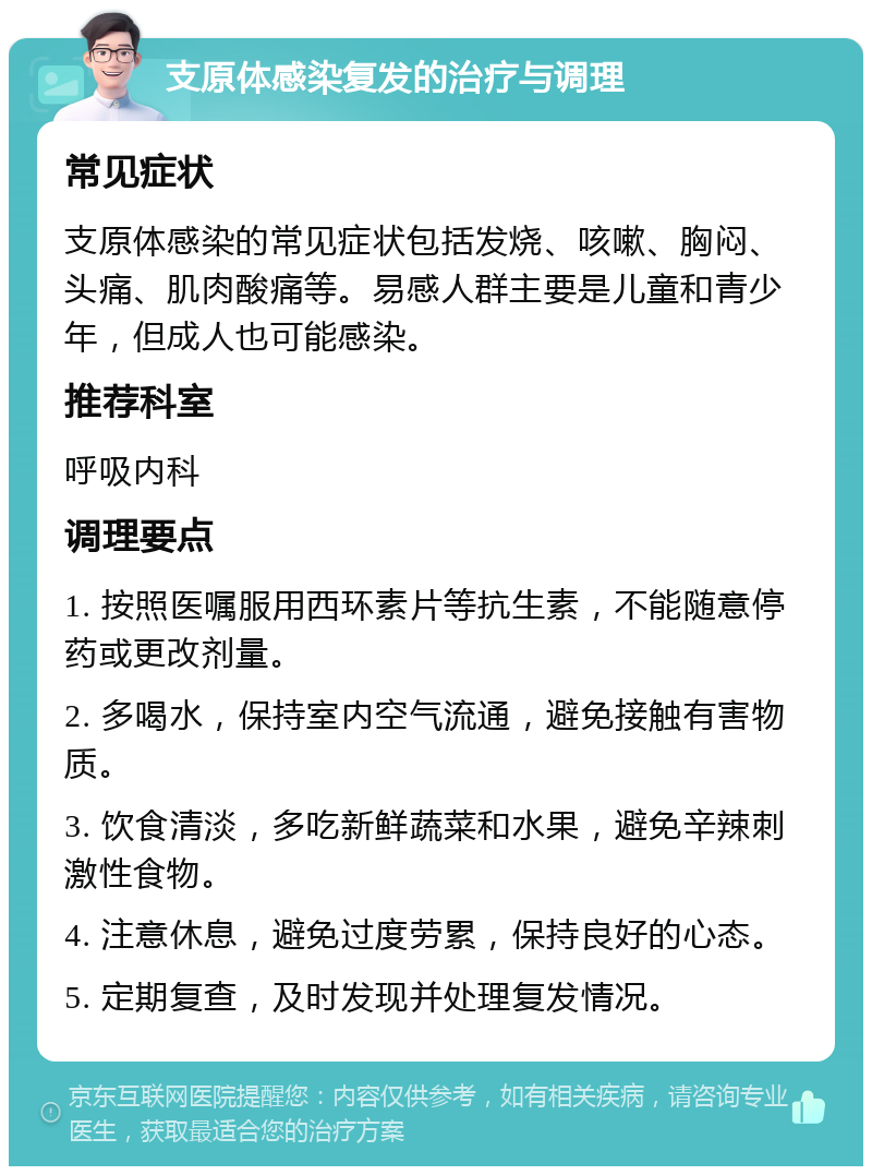 支原体感染复发的治疗与调理 常见症状 支原体感染的常见症状包括发烧、咳嗽、胸闷、头痛、肌肉酸痛等。易感人群主要是儿童和青少年，但成人也可能感染。 推荐科室 呼吸内科 调理要点 1. 按照医嘱服用西环素片等抗生素，不能随意停药或更改剂量。 2. 多喝水，保持室内空气流通，避免接触有害物质。 3. 饮食清淡，多吃新鲜蔬菜和水果，避免辛辣刺激性食物。 4. 注意休息，避免过度劳累，保持良好的心态。 5. 定期复查，及时发现并处理复发情况。