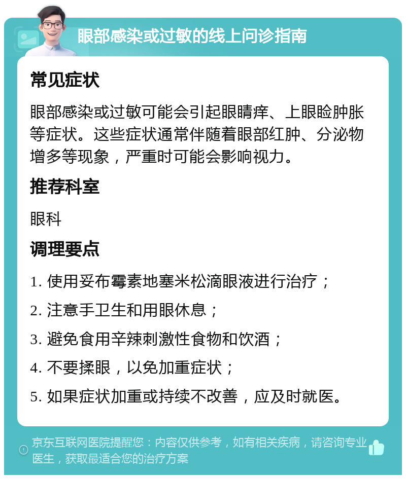 眼部感染或过敏的线上问诊指南 常见症状 眼部感染或过敏可能会引起眼睛痒、上眼睑肿胀等症状。这些症状通常伴随着眼部红肿、分泌物增多等现象，严重时可能会影响视力。 推荐科室 眼科 调理要点 1. 使用妥布霉素地塞米松滴眼液进行治疗； 2. 注意手卫生和用眼休息； 3. 避免食用辛辣刺激性食物和饮酒； 4. 不要揉眼，以免加重症状； 5. 如果症状加重或持续不改善，应及时就医。